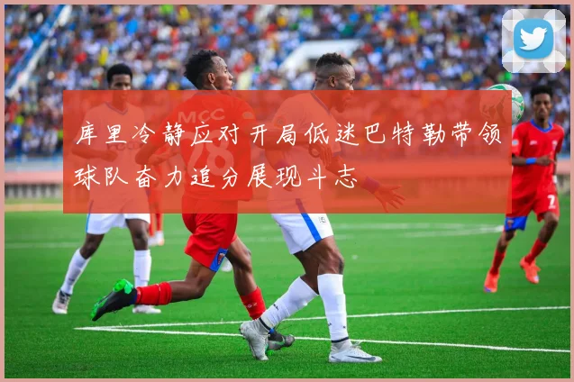 库里冷静应对开局低迷巴特勒带领球队奋力追分展现斗志
