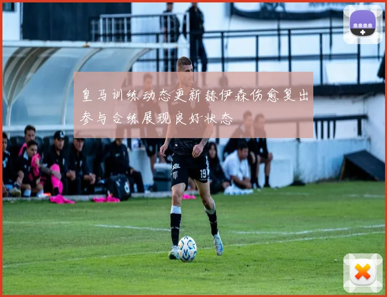 皇马训练动态更新赫伊森伤愈复出参与合练展现良好状态