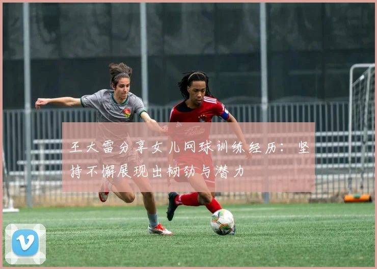王大雷分享女儿网球训练经历：坚持不懈展现出韧劲与潜力