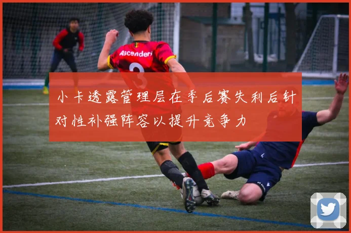 小卡透露管理层在季后赛失利后针对性补强阵容以提升竞争力