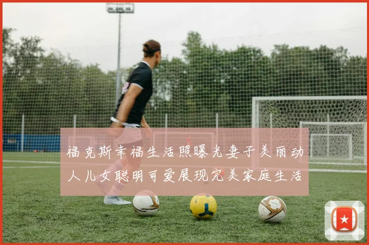 福克斯幸福生活照曝光妻子美丽动人儿女聪明可爱展现完美家庭生活