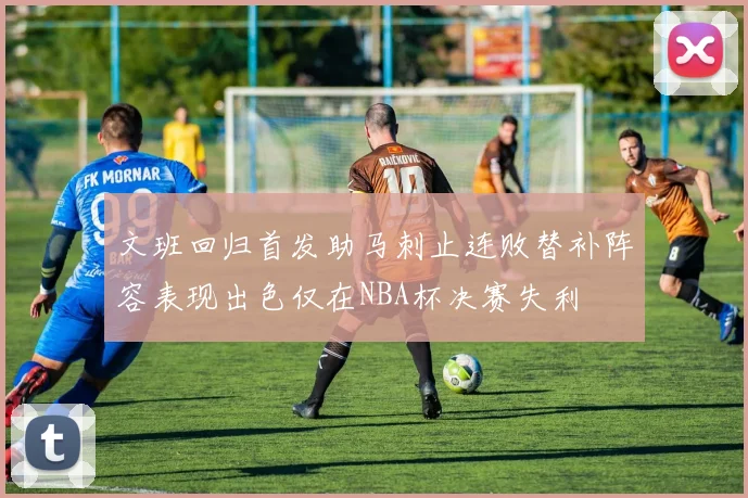 文班回归首发助马刺止连败替补阵容表现出色仅在NBA杯决赛失利
