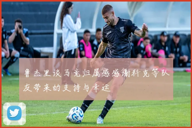 鲁杰里谈马竞归属感感谢科克等队友带来的支持与幸运