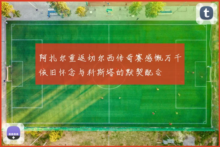 阿扎尔重返切尔西传奇赛感慨万千依旧怀念与科斯塔的默契配合