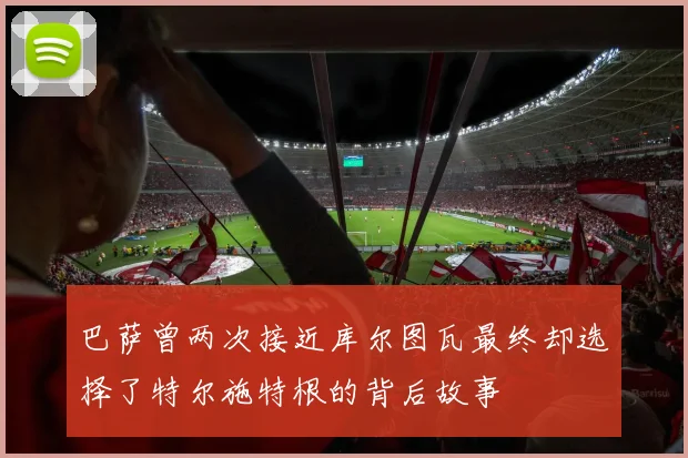 巴萨曾两次接近库尔图瓦最终却选择了特尔施特根的背后故事