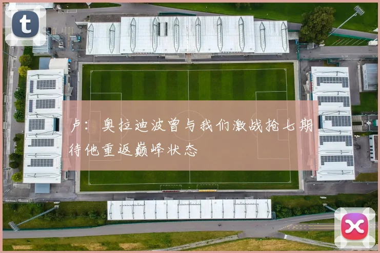 卢：奥拉迪波曾与我们激战抢七期待他重返巅峰状态