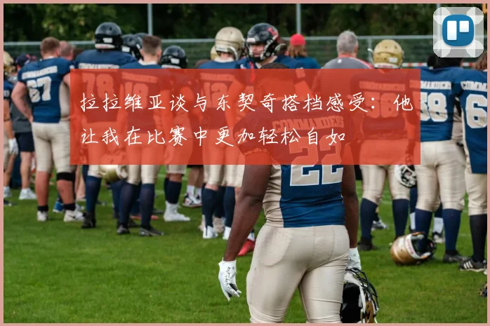 拉拉维亚谈与东契奇搭档感受：他让我在比赛中更加轻松自如