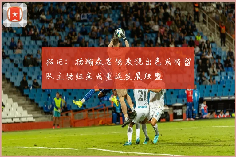 拓记：杨瀚森客场表现出色或将留队主场归来或重返发展联盟