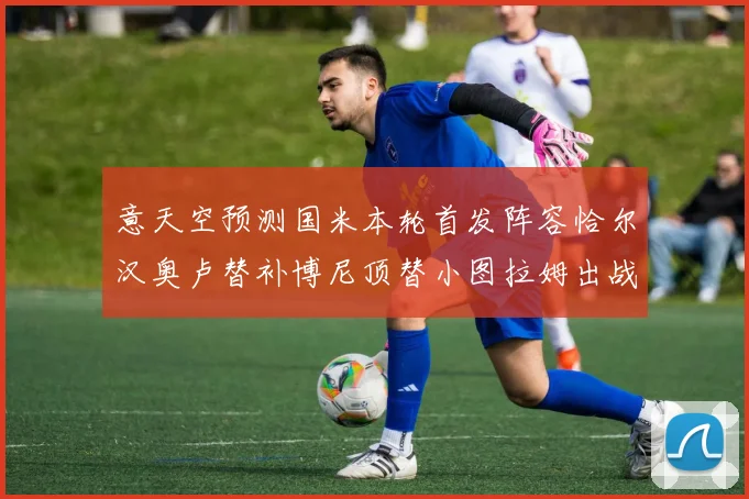 意天空预测国米本轮首发阵容恰尔汉奥卢替补博尼顶替小图拉姆出战
