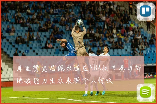 库里赞克尼佩尔适应NBA快节奏与阵地战能力出众表现令人惊叹